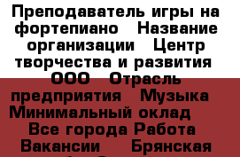 Преподаватель игры на фортепиано › Название организации ­ Центр творчества и развития, ООО › Отрасль предприятия ­ Музыка › Минимальный оклад ­ 1 - Все города Работа » Вакансии   . Брянская обл.,Сельцо г.